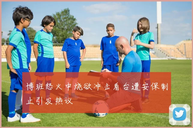 博班怒火中烧欲冲击看台遭安保制止引发热议