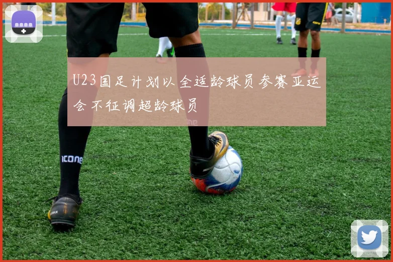U23国足计划以全适龄球员参赛亚运会不征调超龄球员