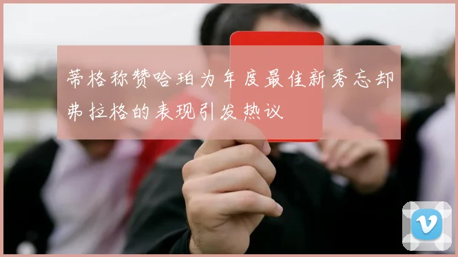 蒂格称赞哈珀为年度最佳新秀忘却弗拉格的表现引发热议