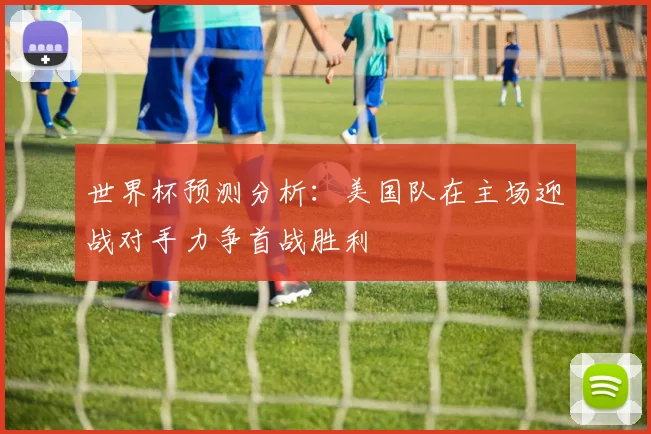 世界杯预测分析：美国队在主场迎战对手力争首战胜利