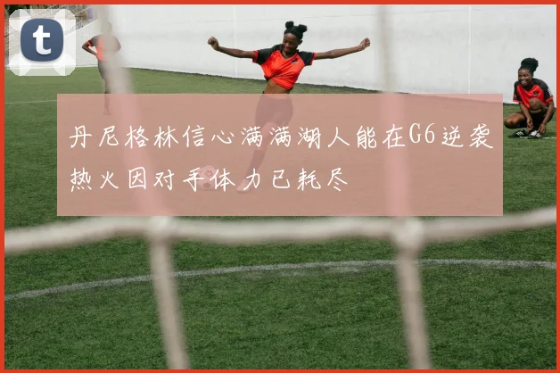 丹尼格林信心满满湖人能在G6逆袭热火因对手体力已耗尽