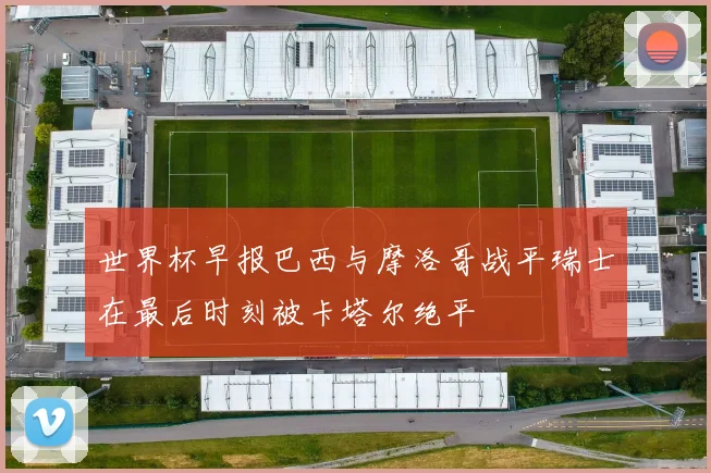 世界杯早报巴西与摩洛哥战平瑞士在最后时刻被卡塔尔绝平