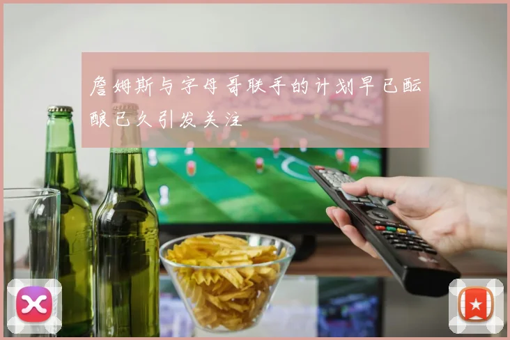 詹姆斯与字母哥联手的计划早已酝酿已久引发关注