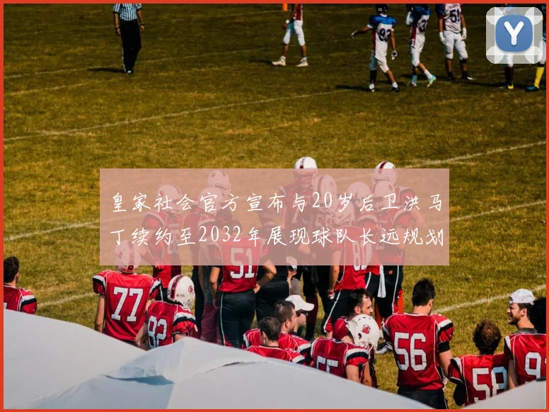 皇家社会官方宣布与20岁后卫洪马丁续约至2032年展现球队长远规划